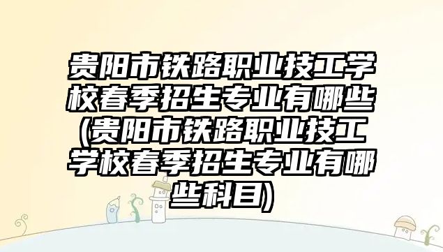 貴陽市鐵路職業(yè)技工學校春季招生專業(yè)有哪些(貴陽市鐵路職業(yè)技工學校春季招生專業(yè)有哪些科目)