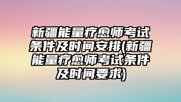 新疆能量療愈師考試條件及時(shí)間安排(新疆能量療愈師考試條件及時(shí)間要求)