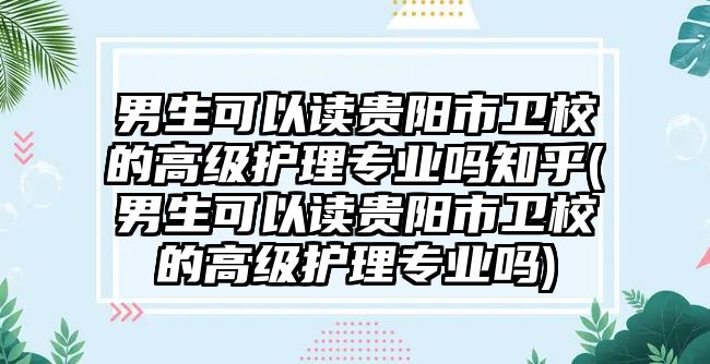 男生可以讀貴陽市衛(wèi)校的高級護(hù)理專業(yè)嗎知乎(男生可以讀貴陽市衛(wèi)校的高級護(hù)理專業(yè)嗎)