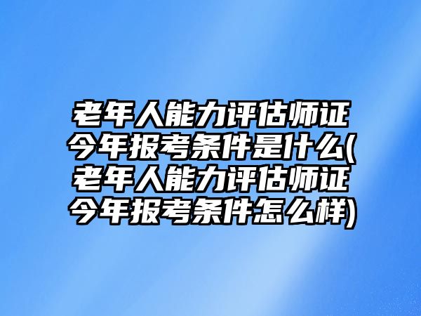 老年人能力評(píng)估師證今年報(bào)考條件是什么(老年人能力評(píng)估師證今年報(bào)考條件怎么樣)