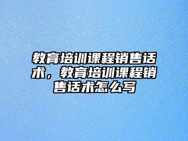 教育培訓(xùn)課程銷售話術(shù)，教育培訓(xùn)課程銷售話術(shù)怎么寫