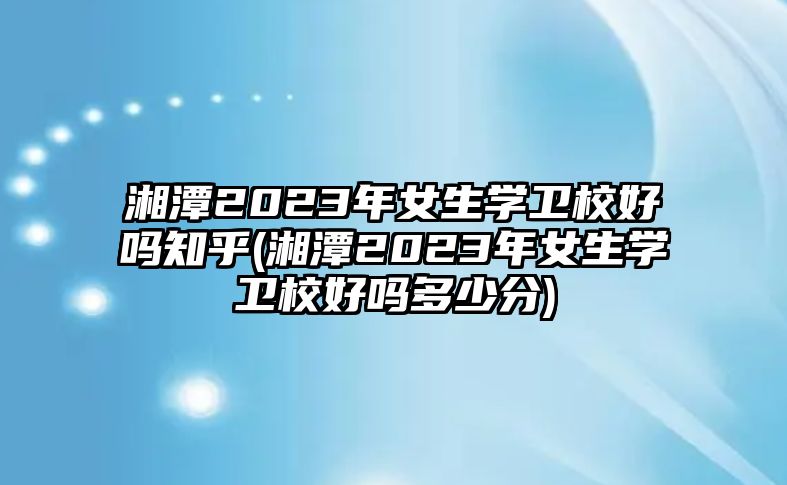 湘潭2023年女生學(xué)衛(wèi)校好嗎知乎(湘潭2023年女生學(xué)衛(wèi)校好嗎多少分)