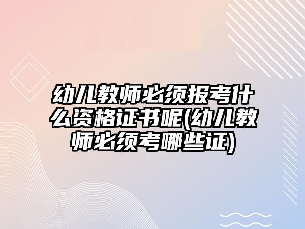 幼兒教師必須報考什么資格證書呢(幼兒教師必須考哪些證)