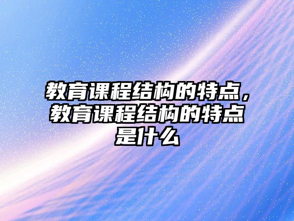 教育課程結(jié)構(gòu)的特點(diǎn)，教育課程結(jié)構(gòu)的特點(diǎn)是什么