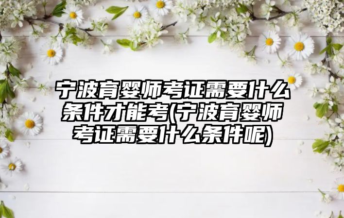 寧波育嬰師考證需要什么條件才能考(寧波育嬰師考證需要什么條件呢)