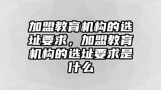 加盟教育機(jī)構(gòu)的選址要求，加盟教育機(jī)構(gòu)的選址要求是什么