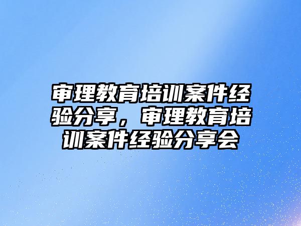 審理教育培訓(xùn)案件經(jīng)驗分享，審理教育培訓(xùn)案件經(jīng)驗分享會