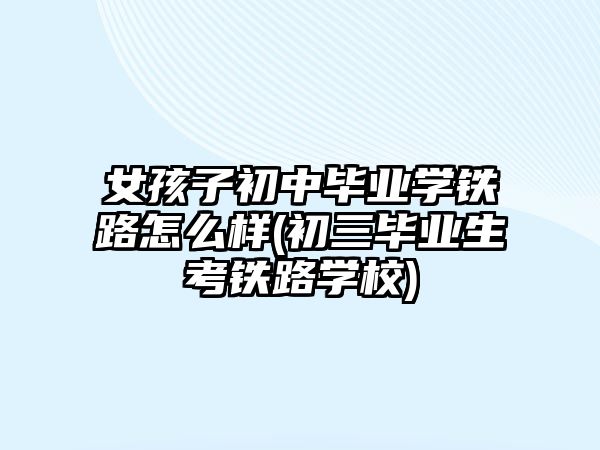 女孩子初中畢業(yè)學(xué)鐵路怎么樣(初三畢業(yè)生考鐵路學(xué)校)