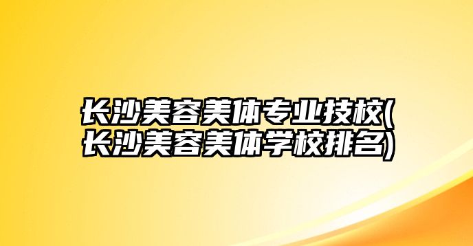 長沙美容美體專業(yè)技校(長沙美容美體學(xué)校排名)