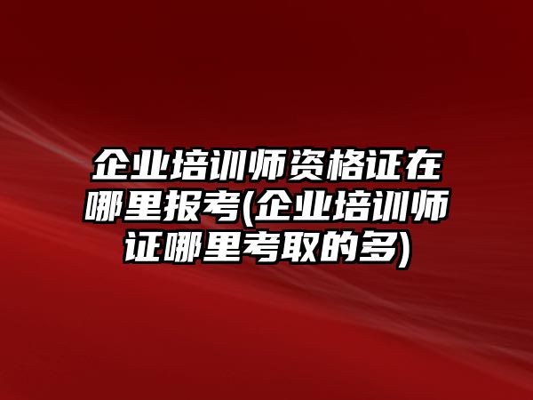 企業(yè)培訓師資格證在哪里報考(企業(yè)培訓師證哪里考取的多)