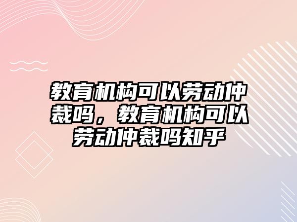 教育機(jī)構(gòu)可以勞動仲裁嗎，教育機(jī)構(gòu)可以勞動仲裁嗎知乎