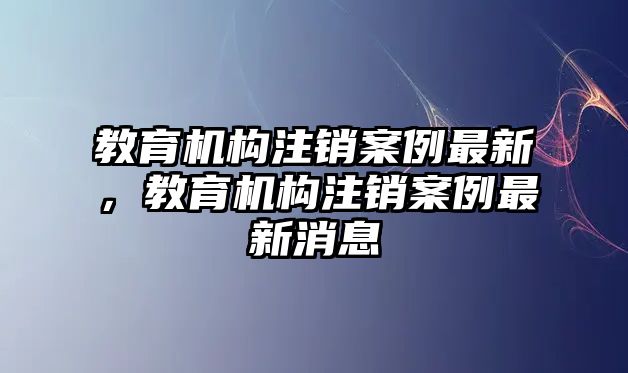 教育機(jī)構(gòu)注銷案例最新，教育機(jī)構(gòu)注銷案例最新消息