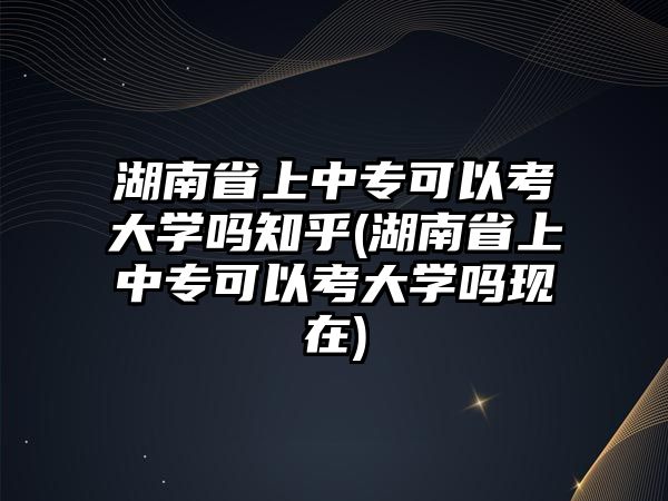 湖南省上中專可以考大學(xué)嗎知乎(湖南省上中專可以考大學(xué)嗎現(xiàn)在)