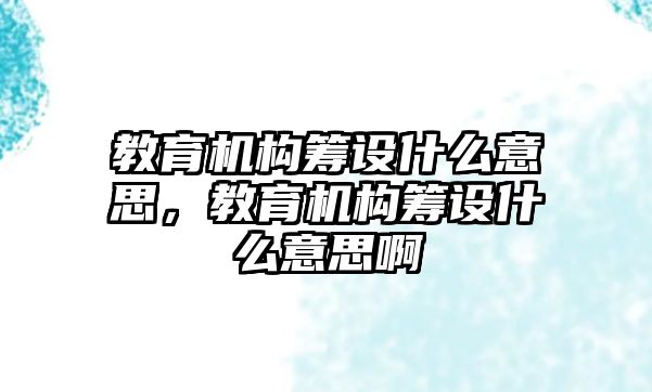 教育機構(gòu)籌設(shè)什么意思，教育機構(gòu)籌設(shè)什么意思啊