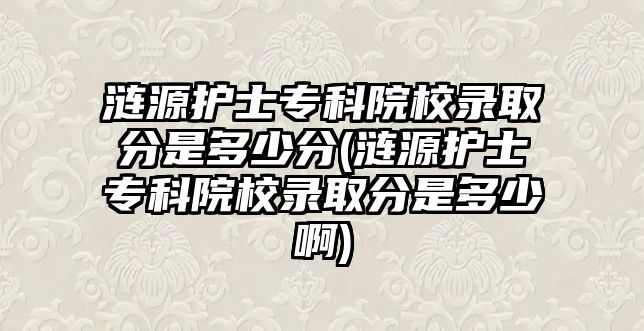 漣源護士專科院校錄取分是多少分(漣源護士專科院校錄取分是多少啊)