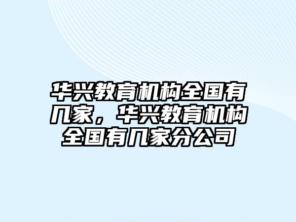 華興教育機(jī)構(gòu)全國(guó)有幾家，華興教育機(jī)構(gòu)全國(guó)有幾家分公司