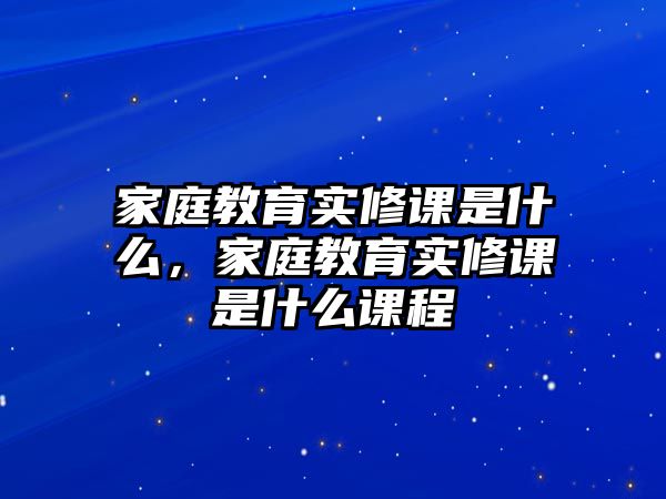 家庭教育實(shí)修課是什么，家庭教育實(shí)修課是什么課程