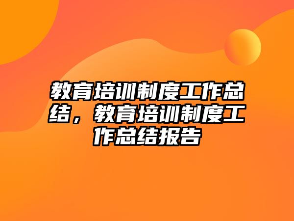 教育培訓制度工作總結，教育培訓制度工作總結報告