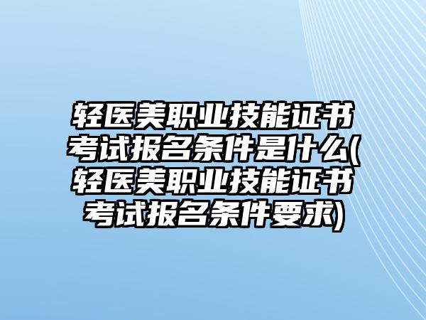 輕醫(yī)美職業(yè)技能證書考試報名條件是什么(輕醫(yī)美職業(yè)技能證書考試報名條件要求)