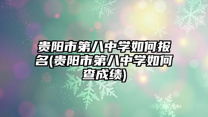 貴陽市第八中學如何報名(貴陽市第八中學如何查成績)