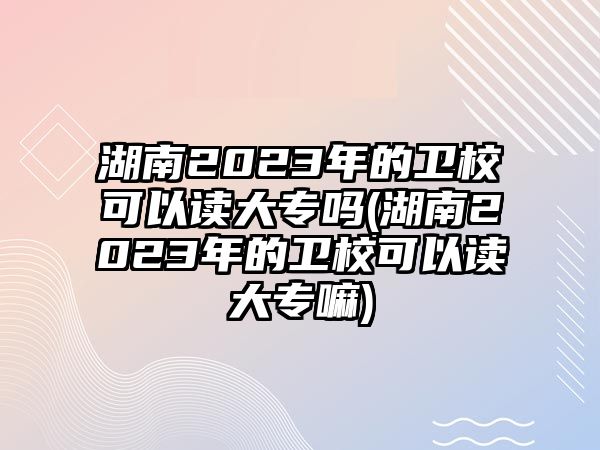 湖南2023年的衛(wèi)校可以讀大專嗎(湖南2023年的衛(wèi)校可以讀大專嘛)