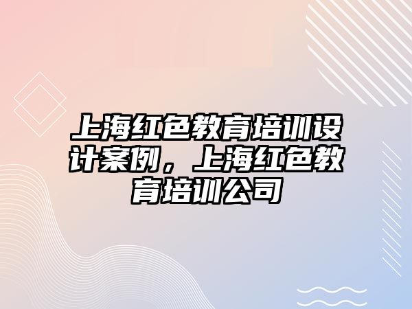 上海紅色教育培訓(xùn)設(shè)計案例，上海紅色教育培訓(xùn)公司