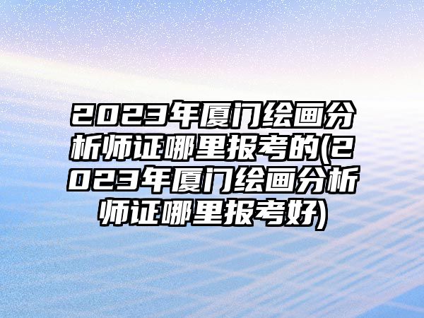 2023年廈門繪畫分析師證哪里報(bào)考的(2023年廈門繪畫分析師證哪里報(bào)考好)