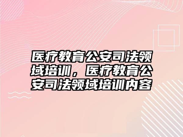 醫(yī)療教育公安司法領(lǐng)域培訓(xùn)，醫(yī)療教育公安司法領(lǐng)域培訓(xùn)內(nèi)容