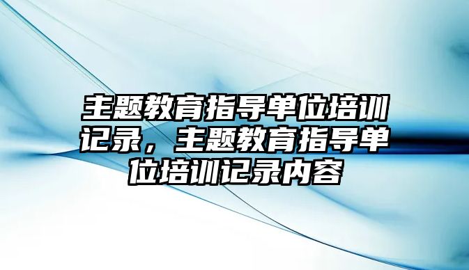 主題教育指導單位培訓記錄，主題教育指導單位培訓記錄內(nèi)容