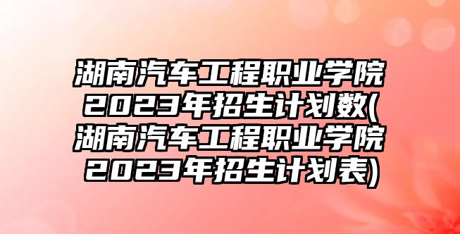 湖南汽車工程職業(yè)學院2023年招生計劃數(shù)(湖南汽車工程職業(yè)學院2023年招生計劃表)