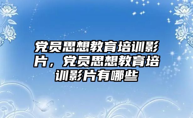 黨員思想教育培訓(xùn)影片，黨員思想教育培訓(xùn)影片有哪些