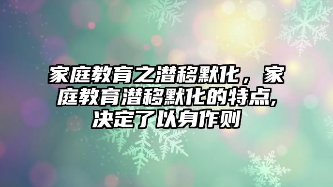 家庭教育之潛移默化，家庭教育潛移默化的特點,決定了以身作則