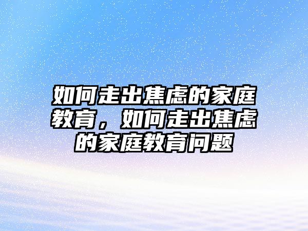 如何走出焦慮的家庭教育，如何走出焦慮的家庭教育問題