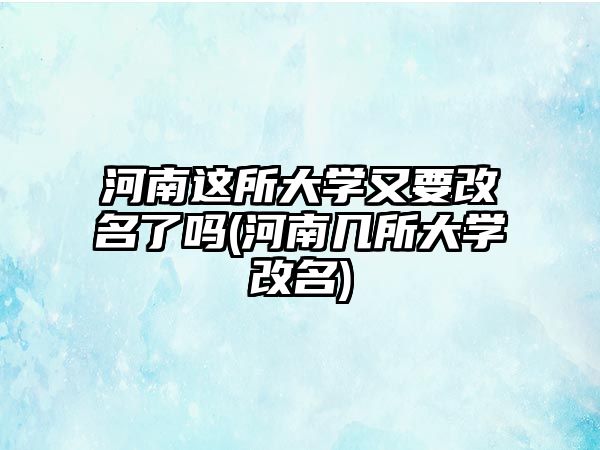 河南這所大學又要改名了嗎(河南幾所大學改名)