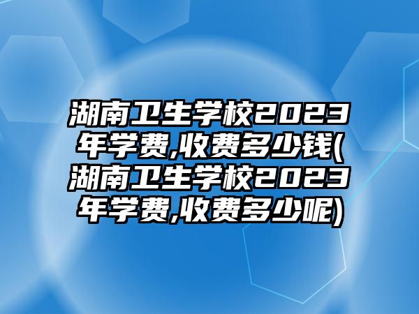 湖南衛(wèi)生學校2023年學費,收費多少錢(湖南衛(wèi)生學校2023年學費,收費多少呢)