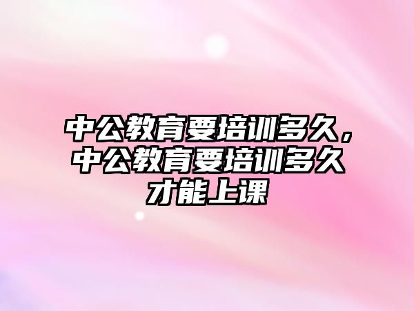 中公教育要培訓多久，中公教育要培訓多久才能上課