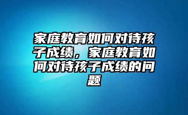 家庭教育如何對待孩子成績，家庭教育如何對待孩子成績的問題