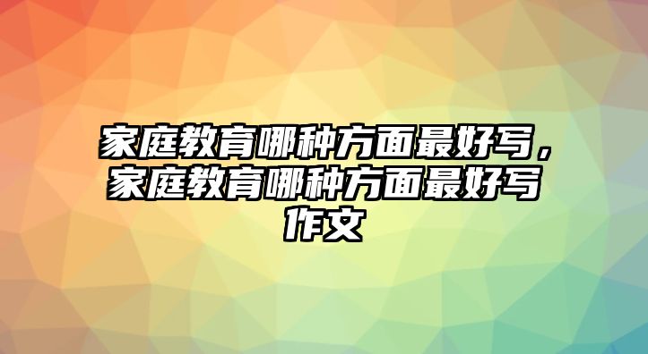 家庭教育哪種方面最好寫(xiě)，家庭教育哪種方面最好寫(xiě)作文