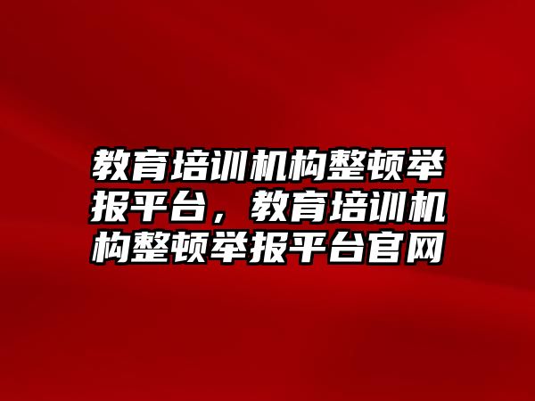 教育培訓機構(gòu)整頓舉報平臺，教育培訓機構(gòu)整頓舉報平臺官網(wǎng)