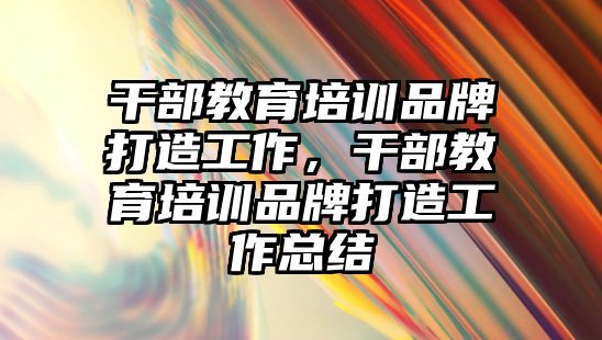 干部教育培訓(xùn)品牌打造工作，干部教育培訓(xùn)品牌打造工作總結(jié)