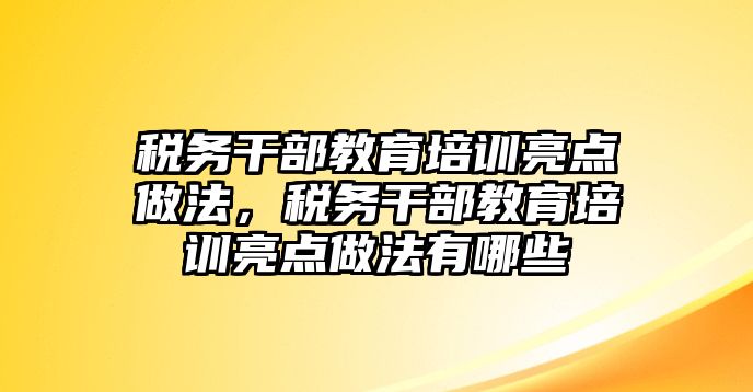 稅務(wù)干部教育培訓(xùn)亮點(diǎn)做法，稅務(wù)干部教育培訓(xùn)亮點(diǎn)做法有哪些