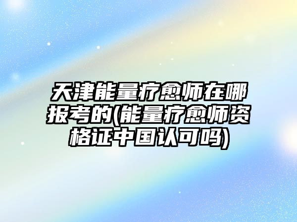 天津能量療愈師在哪報考的(能量療愈師資格證中國認可嗎)