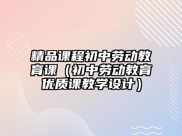 精品課程初中勞動教育課（初中勞動教育優(yōu)質課教學設計）