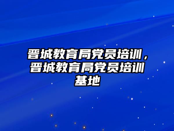 晉城教育局黨員培訓，晉城教育局黨員培訓基地