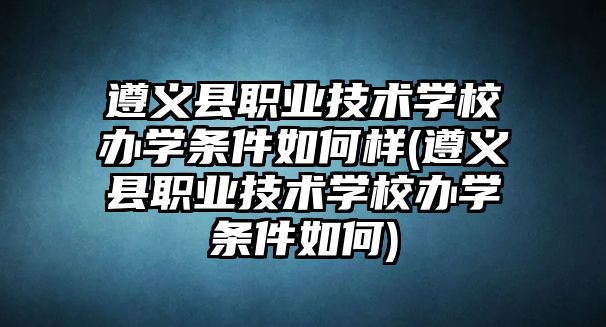 遵義縣職業(yè)技術(shù)學(xué)校辦學(xué)條件如何樣(遵義縣職業(yè)技術(shù)學(xué)校辦學(xué)條件如何)