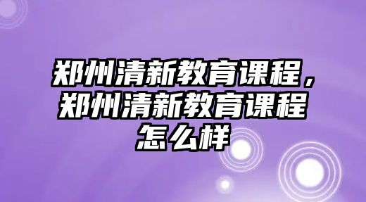 鄭州清新教育課程，鄭州清新教育課程怎么樣