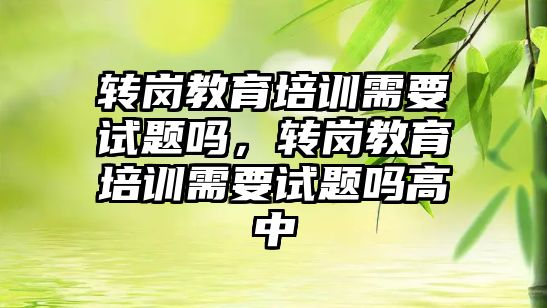 轉(zhuǎn)崗教育培訓需要試題嗎，轉(zhuǎn)崗教育培訓需要試題嗎高中