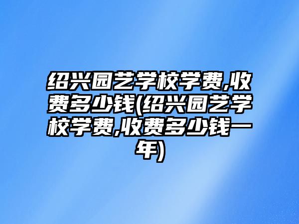 紹興園藝學校學費,收費多少錢(紹興園藝學校學費,收費多少錢一年)