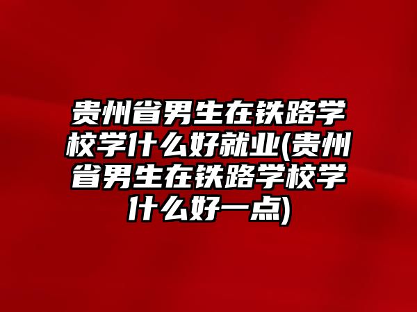 貴州省男生在鐵路學校學什么好就業(yè)(貴州省男生在鐵路學校學什么好一點)