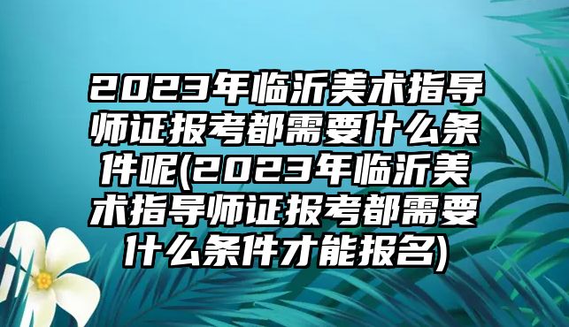 2023年臨沂美術(shù)指導(dǎo)師證報(bào)考都需要什么條件呢(2023年臨沂美術(shù)指導(dǎo)師證報(bào)考都需要什么條件才能報(bào)名)